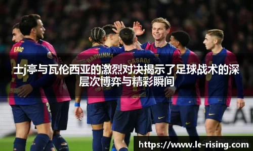 今年会士j亭与瓦伦西亚的激烈对决揭示了足球战术的深层次博弈与精彩瞬间